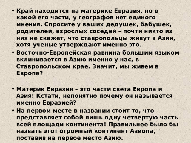 Край находится на материке Евразия, но в какой его части, у географов нет единого мнения. Спросите у ваших дедушек, бабушек, родителей, взрослых соседей – почти никто из них не скажет, что ставропольцы живут в Азии, хотя ученые утверждают именно это. Восточно-Европейская равнина большим языком вклинивается в Азию именно у нас, в Ставропольском крае. Значит, мы живем в Европе?  Материк Евразия – это части света Европа и Азия! Кстати, непонятно почему он называется именно Евразией? На первом месте в названии стоит то, что представляет собой лишь одну четвертую часть всей площади континента! Правильнее было бы назвать этот огромный континент Азиопа, поставив на первое место Азию.  