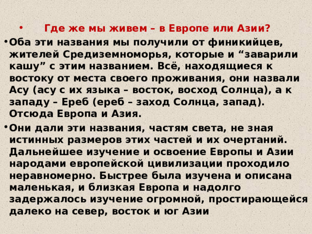Где же мы живем – в Европе или Азии? Оба эти названия мы получили от финикийцев, жителей Средиземноморья, которые и “заварили кашу” с этим названием. Всё, находящиеся к востоку от места своего проживания, они назвали Асу (асу с их языка – восток, восход Солнца), а к западу – Ереб (ереб – заход Солнца, запад). Отсюда Европа и Азия. Они дали эти названия, частям света, не зная истинных размеров этих частей и их очертаний. Дальнейшее изучение и освоение Европы и Азии народами европейской цивилизации проходило неравномерно. Быстрее была изучена и описана маленькая, и близкая Европа и надолго задержалось изучение огромной, простирающейся далеко на север, восток и юг Азии 