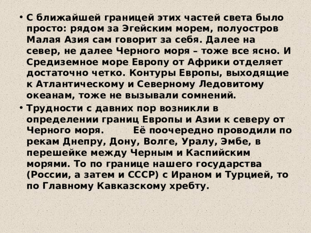 С ближайшей границей этих частей света было просто: рядом за Эгейским морем, полуостров Малая Азия сам говорит за себя. Далее на север, не далее Черного моря – тоже все ясно. И Средиземное море Европу от Африки отделяет достаточно четко. Контуры Европы, выходящие к Атлантическому и Северному Ледовитому океанам, тоже не вызывали сомнений. Трудности с давних пор возникли в определении границ Европы и Азии к северу от Черного моря. Её поочередно проводили по рекам Днепру, Дону, Волге, Уралу, Эмбе, в перешейке между Черным и Каспийским морями. То по границе нашего государства (России, а затем и СССР) с Ираном и Турцией, то по Главному Кавказскому хребту. 
