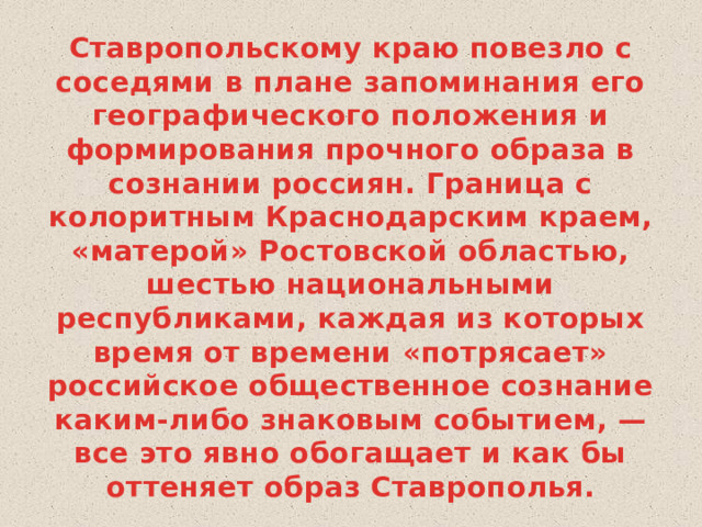 Ставропольскому краю повезло с соседями в плане запоминания его географического положения и формирования прочного образа в сознании россиян. Граница с колоритным Краснодарским краем, «матерой» Ростовской областью, шестью национальными республиками, каждая из которых время от времени «потрясает» российское общественное сознание каким-либо знаковым событием, — все это явно обогащает и как бы оттеняет образ Ставрополья. 