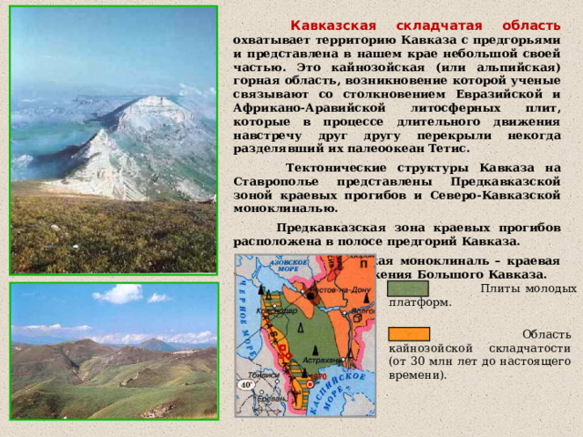  Кавказская складчатая  область  охватывает территорию Кавказа с предгорьями и представлена в нашем крае небольшой своей частью. Это кайнозойская (или альпийская) горная область, возникновение которой ученые связывают со столкновением Евразийской и Африкано-Аравийской литосферных плит, которые в процессе длительного движения навстречу друг другу перекрыли некогда разделявший их палеоокеан Тетис.  Тектонические структуры Кавказа на Ставрополье представлены Предкавказской зоной краевых прогибов и Северо-Кавказской моноклиналью.  Предкавказская зона краевых прогибов расположена в полосе предгорий Кавказа.  Северо-Кавказская моноклиналь – краевая часть горного сооружения Большого Кавказа.  Плиты молодых платформ.  Область кайнозойской складчатости (от 30 млн лет до настоящего времени). 