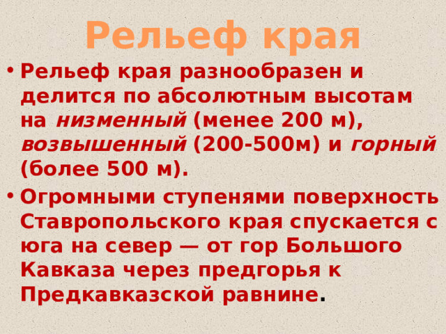 Рельеф края Рельеф края разнообразен и делится по абсолютным высотам на низменный (менее 200 м), возвышенный (200-500м) и горный (более 500 м). Огромными ступенями поверхность Ставропольского края спускается с юга на север — от гор Большого Кавказа через предгорья к Предкавказской равнине . 