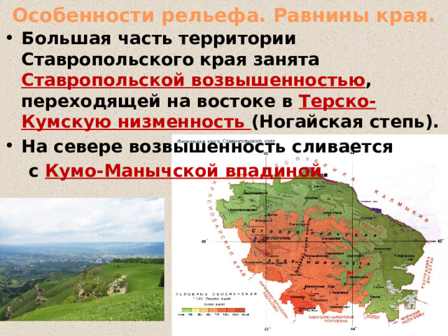  Особенности рельефа. Равнины края. Большая часть территории Ставропольского края занята Ставропольской возвышенностью , переходящей на востоке в Терско-Кумскую низменность (Ногайская степь). На севере возвышенность сливается  с Кумо-Манычской впадиной .  