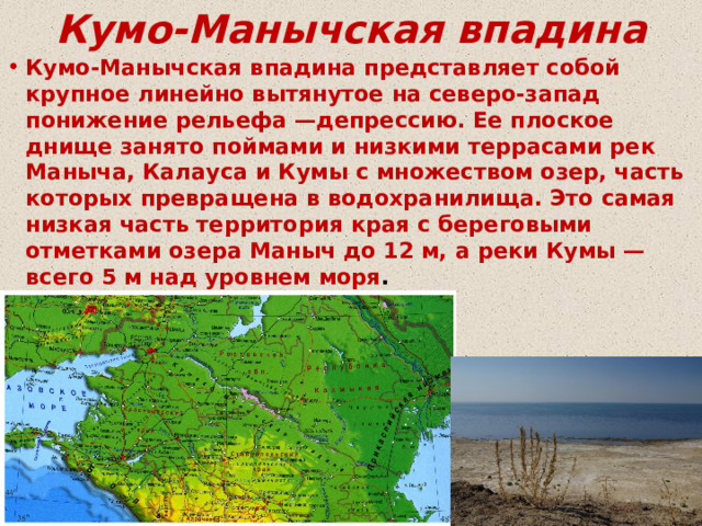 Кумо-Манычская впадина Кумо-Манычская впадина представляет собой крупное линейно вытянутое на северо-запад понижение рельефа —депрессию. Ее плоское днище занято поймами и низкими террасами рек Маныча, Калауса и Кумы с множеством озер, часть которых превращена в водохранилища. Это самая низкая часть территория края с береговыми отметками озера Маныч до 12 м, а реки Кумы — всего 5 м над уровнем моря . 