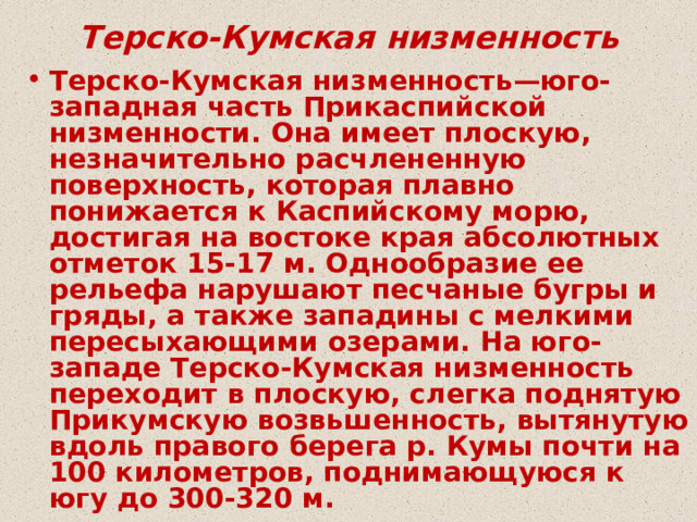 Терско-Кумская низменность Терско-Кумская низменность—юго-западная часть Прикаспийской низменности. Она имеет плоскую, незначительно расчлененную поверхность, которая плавно понижается к Каспийскому морю, достигая на востоке края абсолютных отметок 15-17 м. Однообразие ее рельефа нарушают песчаные бугры и гряды, а также западины с мелкими пересыхающими озерами. На юго-западе Терско-Кумская низменность переходит в плоскую, слегка поднятую Прикумскую возвьшенность, вытянутую вдоль правого берега р. Кумы почти на 100 километров, поднимающуюся к югу до 300-320 м. 
