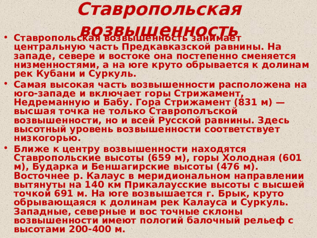 Ставропольская возвышенность Ставропольская возвышенность занимает центральную часть Предкавказской равнины. На западе, севере и востоке она постепенно сменяется низменностями, а на юге круто обрывается к долинам рек Кубани и Суркуль. Самая высокая часть возвышенности расположена на юго-западе и включает горы Стрижамент, Недреманную и Бабу. Гора Стрижамент (831 м) — высшая точка не только Ставрополъской возвышенности, но и всей Русской равнины. Здесь высотный уровень возвышенности соответствует низкогорью. Ближе к центру возвышенности находятся Ставропольские высоты (659 м), горы Холодная (601 м), Бударка и Беншагирские высоты (476 м). Восточнее р. Калаус в меридиональном направлении вытянуты на 140 км Прикалаусские высоты с высшей точкой 691 м. На юге возвышается г. Брык, круто обрывающаяся к долинам рек Калауса и Суркуль. Западные, северные и вос точные склоны возвышенности имеют пологий балочный рельеф с высотами 200-400 м. 