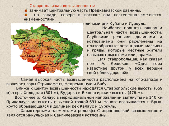  Ставропольская возвышенность:  занимает центральную часть Предкавказской равнины;  на западе, севере и востоке она постепенно сменяется низменностями;  на юге круто обрывается долинами рек Кубани и Суркуль.  Наиболее подняты южная и центральная части возвышенности. Глубокими речными долинами и котловинами они расчленены на платообразные останцовые массивы и гряды, которые местные жители называют высотами или горами.  Для ставропольцев, как сказал поэт А. Кешоков: «Одна гора известнее другой, у всех вершин свой облик дорогой».  Самая высокая часть возвышенности расположена на юго-западе и включает горы Стрижамент, Недреманную и Бабу.  Ближе к центру возвышенности находятся Ставропольские высоты (659 м), горы Холодная (601 м), Бударка и Бешпагирские высоты (476 м).  Восточнее р. Калаус в меридиональном направлении вытянуты на 140 км Прикалаусские высоты с высшей точкой 691 м. На юге возвышается г. Брык, круто обрывающаяся к долинам рек Калаус и Суркуль.  Характерными элементами рельефа Ставропольской возвышенности являются Янкульская и Сенгилеевская котловины. 