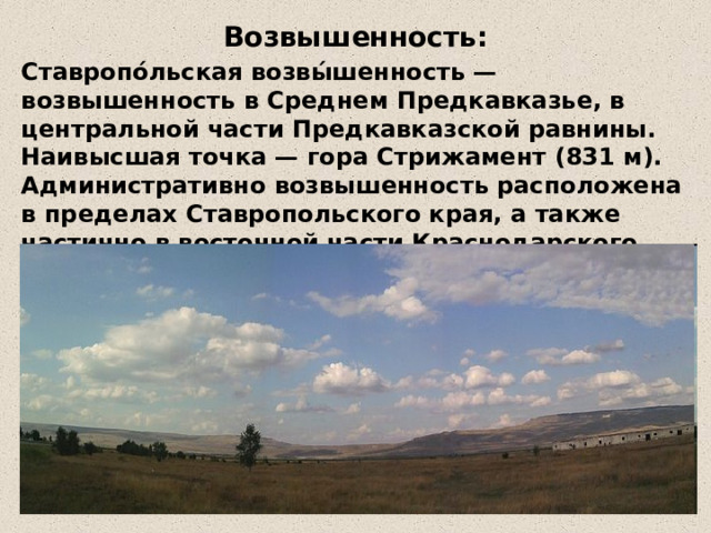 Возвышенность: Ставропо́льская возвы́шенность — возвышенность в Среднем Предкавказье, в центральной части Предкавказской равнины. Наивысшая точка — гора Стрижамент (831 м). Административно возвышенность расположена в пределах Ставропольского края, а также частично в восточной части Краснодарского, крайнем западе Республики Калмыкии. 