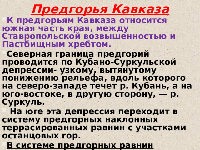 Предгорья Кавказа К предгорьям Кавказа относится южная часть края, между Ставропольской возвышенностью и Пастбищным хребтом. Северная граница предгорий проводится по Кубано-Суркульской депрессии- узкому, вытянутому понижению рельефа, вдоль которого на северо-западе течет р. Кубань, а на юго-востоке, в другую сторону, — р. Суркуль.  На юге эта депрессия переходит в систему предгорных наклонных террасированных равнин с участками останцовых гор. В системе предгорных равнин выделяются: *на западе — Восточно-Кубанская, *в центре— Минераловодская, *на востоке— Кабардинская наклонные равнины. 