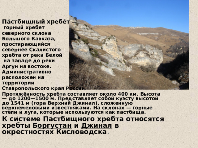 Па́стбищный хребе́т —  горный хребет северного склона Большого Кавказа, простирающийся севернее Скалистого хребта от реки Белой  на западе до реки Аргун на востоке. Административно расположен на территории Ставропольского края России. Протяжённость хребта составляет около 400 км. Высота — до 1200—1500 м. Представляет собой куэсту высотой до 1541 м (гора Верхний Джинал), сложенную верхнемеловыми известняками. На склонах — горные степи и луга, которые используются как пастбища. К системе Пастбищного хребта относятся хребты Б оргустан и Джинал в окрестностях Кисловодска . 
