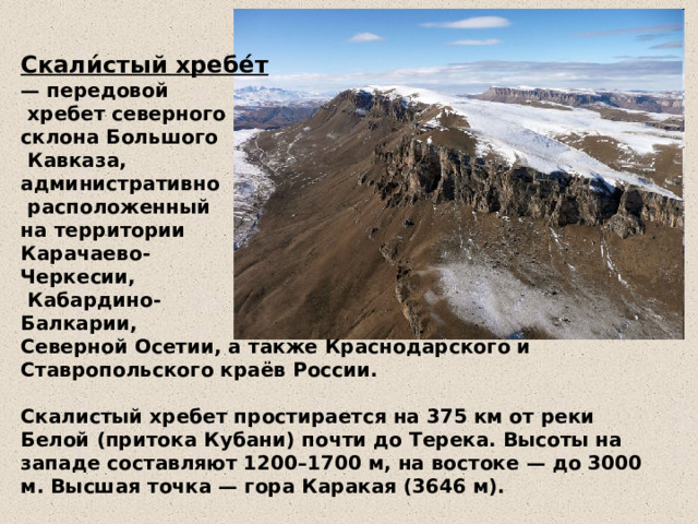 Скали́стый хребе́т  — передовой  хребет северного  склона Большого  Кавказа,  административно  расположенный  на территории  Карачаево-  Черкесии,  Кабардино-  Балкарии,  Северной Осетии, а также Краснодарского и Ставропольского краёв России.   Скалистый хребет простирается на 375 км от реки Белой (притока Кубани) почти до Терека. Высоты на западе составляют 1200–1700 м, на востоке — до 3000 м. Высшая точка — гора Каракая (3646 м). 