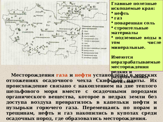 Главные полезные ископаемые края:  нефть  газ  поваренная соль  строительные материалы  подземные воды в том числе минеральные.  Имеются неразрабатываемые месторождения редких и радиоактивных металлов.  Месторождения газа и нефти установлены в морских отложениях осадочного чехла Скифской плиты. Их происхождение связано с накоплением на дне теплого шельфового моря вместе с осадочными породами органического вещества, которое в недрах земли без доступа воздуха превратилось в капельки нефти и пузырьки горючего газа. Перемещаясь по порам и трещинам, нефть и газ накопились в куполах среди осадочных пород, где образовались месторождения. 