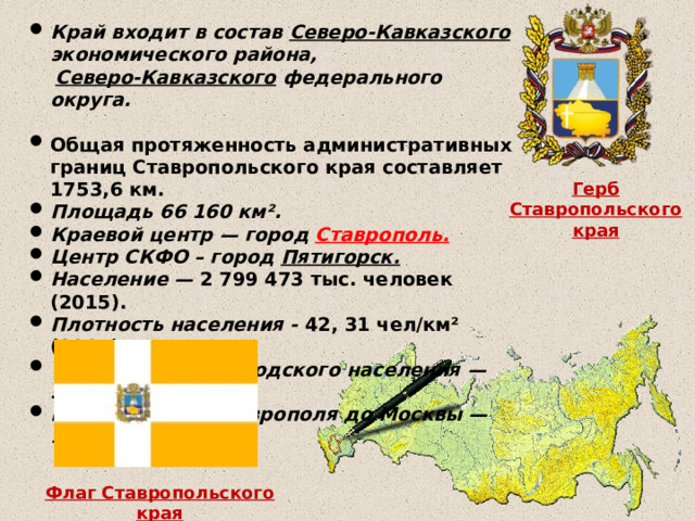 Край входит в состав Северо-Кавказского экономического района,  Северо-Кавказского федерального округа.  Общая протяженность административных границ Ставропольского края составляет 1753,6 км. Площадь 66 160 км². Краевой центр — город Ставрополь. Центр СКФО – город Пятигорск. Население — 2 799 473 тыс. человек (2015). Плотность населения - 42, 31 чел/км² (2015).  Удельный вес городского населения — 58,13 % (2015). Расстояние от Ставрополя до Москвы — 1406 км.  Герб Ставропольского края Флаг Ставропольского края 