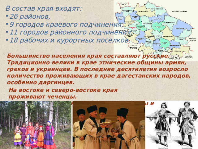В состав края входят: 26 районов, 9 городов краевого подчинения, 11 городов районного подчинения, 18 рабочих и курортных поселков. Большинство населения края составляют русские. Традиционно велики в крае этнические общины армян, греков и украинцев. В последние десятилетия возросло количество проживающих в крае дагестанских народов, особенно даргинцев.   На востоке и северо-востоке края проживают чеченцы. В предгорных районах — адыгские народы и абазины. 