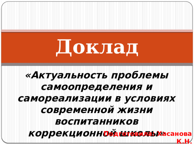 Доклад «Актуальность проблемы самоопределения и самореализации в условиях современной жизни воспитанников коррекционной школы» Подготовила: Хасанова К.Н. 