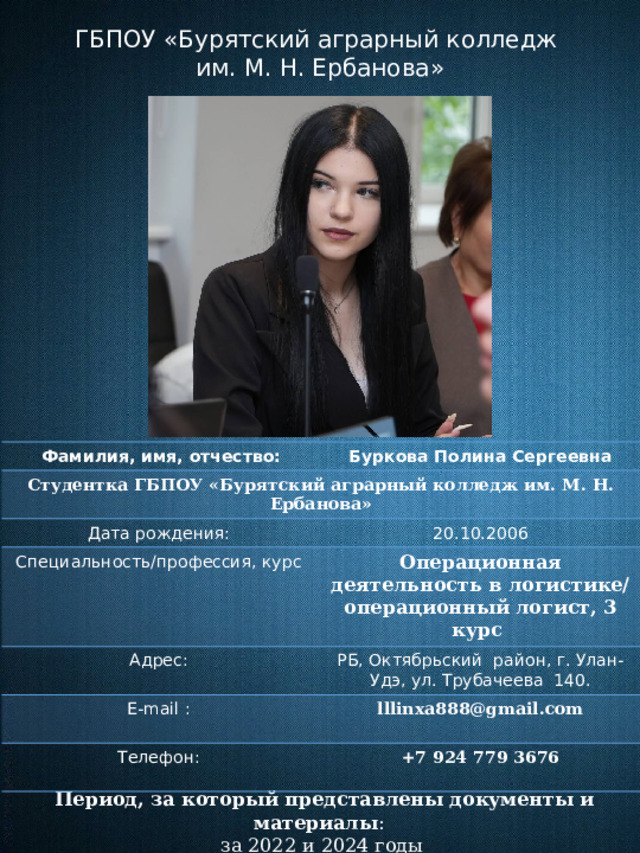 ГБПОУ «Бурятский аграрный колледж им. М. Н. Ербанова»  Фамилия, имя, отчество: Студентка ГБПОУ «Бурятский аграрный колледж им. М. Н. Ербанова» Буркова Полина Сергеевна Дата рождения: 20.10.2006 Специальность/профессия, курс Адрес: Операционная деятельность в логистике/ операционный логист, 3 курс E-mail : РБ, Октябрьский район, г. Улан-Удэ, ул. Трубачеева 140. Телефон: lllinxa888@gmail.com +7 924 779 3676    Период, за который представлены документы и материалы :  за 2022 и 2024 годы 