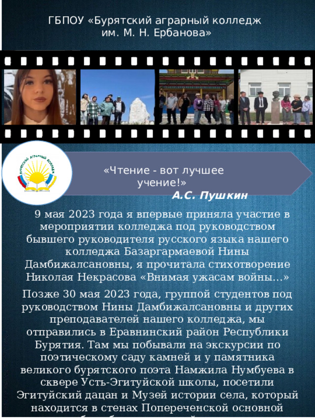 ГБПОУ «Бурятский аграрный колледж им. М. Н. Ербанова» «Чтение - вот лучшее учение!»  А.С. Пушкин      9 мая 2023 года я впервые приняла участие в мероприятии колледжа под руководством бывшего руководителя русского языка нашего колледжа Базаргармаевой Нины Дамбижалсановны, я прочитала стихотворение Николая Некрасова «Внимая ужасам войны…» Позже 30 мая 2023 года, группой студентов под руководством Нины Дамбижалсановны и других преподавателей нашего колледжа, мы отправились в Еравнинский район Республики Бурятия. Там мы побывали на экскурсии по поэтическому саду камней и у памятника великого бурятского поэта Намжила Нумбуева в сквере Усть-Эгитуйской школы, посетили Эгитуйский дацан и Музей истории села, который находится в стенах Попереченской основной общеобразовательной школы. Тогда я прочитала стихотворение Намжила Нимбуева «Весна» 