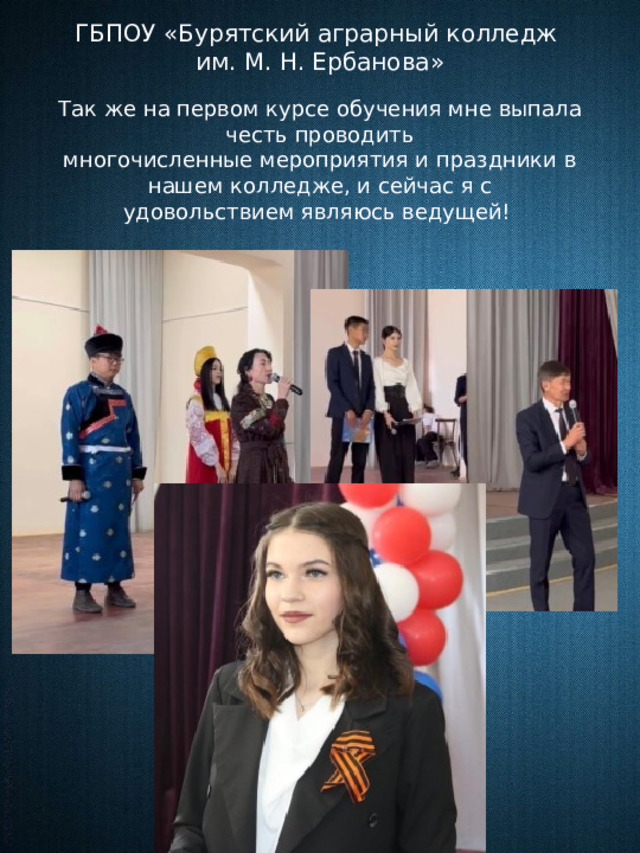ГБПОУ «Бурятский аграрный колледж им. М. Н. Ербанова» Так же на первом курсе обучения мне выпала честь проводить многочисленные мероприятия и праздники в нашем колледже, и сейчас я с удовольствием являюсь ведущей!      
