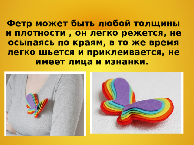 Фетр может быть любой толщины и плотности , он легко режется, не осыпаясь по краям, в то же время легко шьется и приклеивается, не имеет лица и изнанки.  
