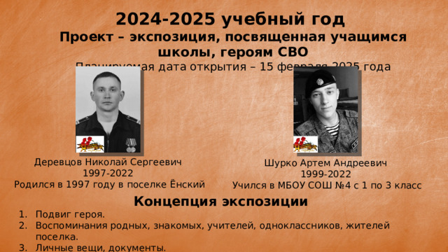 2024-2025 учебный год Проект – экспозиция, посвященная учащимся школы, героям СВО Планируемая дата открытия – 15 февраля 2025 года Деревцов Николай Сергеевич 1997-2022  Родился в 1997 году в поселке Ёнский Шурко Артем Андреевич 1999-2022  Учился в МБОУ СОШ №4 с 1 по 3 класс Концепция экспозиции Подвиг героя. Воспоминания родных, знакомых, учителей, одноклассников, жителей поселка. Личные вещи, документы.  