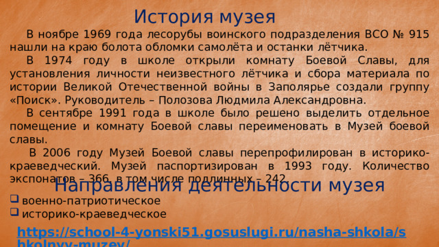 История музея  В ноябре 1969 года лесорубы воинского подразделения ВСО № 915 нашли на краю болота обломки самолёта и останки лётчика.  В 1974 году в школе открыли комнату Боевой Славы, для установления личности неизвестного лётчика и сбора материала по истории Великой Отечественной войны в Заполярье создали группу «Поиск». Руководитель – Полозова Людмила Александровна.  В сентябре 1991 года в школе было решено выделить отдельное помещение и комнату Боевой славы переименовать в Музей боевой славы.   В 2006 году Музей Боевой славы перепрофилирован в историко-краеведческий. Музей паспортизирован в 1993 году. Количество экспонатов – 366, в том числе подлинных – 242. Направления деятельности музея военно-патриотическое историко-краеведческое 