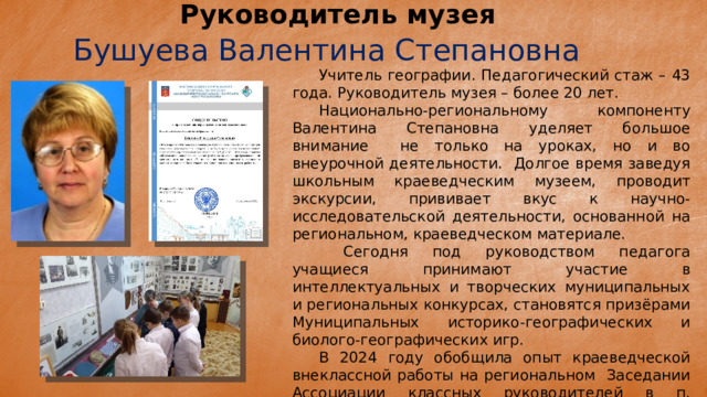 Руководитель музея Бушуева Валентина Степановна  Учитель географии. Педагогический стаж – 43 года. Руководитель музея – более 20 лет.  Национально-региональному компоненту Валентина Степановна уделяет большое внимание не только на уроках, но и во внеурочной деятельности. Долгое время заведуя школьным краеведческим музеем, проводит экскурсии, прививает вкус к научно-исследовательской деятельности, основанной на региональном, краеведческом материале.   Сегодня под руководством педагога учащиеся принимают участие в интеллектуальных и творческих муниципальных и региональных конкурсах, становятся призёрами Муниципальных историко-географических и биолого-географических игр.  В 2024 году обобщила опыт краеведческой внеклассной работы на региональном Заседании Ассоциации классных руководителей в п. Ловозеро. 