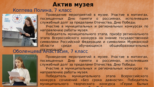 Актив музея Коптева Полина, 7 класс  Проведение мероприятий в музее. Участие в митингах, посвященных Дню памяти о россиянах, исполнявших служебный долг за пределами Отечества, Дню Победы.  Участие в муниципальных и региональных конкурсах по направлению работы музея.  Победитель муниципального этапа, призёр регионального этапа Всероссийского конкурса на знание государственной символики Российской Федерации и символики Мурманской области среди обучающихся общеобразовательных организаций Оболенцева Анастасия, 7 класс  Проведение мероприятий в музее. Участие в митингах, посвященных Дню памяти о россиянах, исполнявших служебный долг за пределами Отечества, Дню Победы.  Участие в муниципальных и региональных конкурсах по направлению работы музея.  Победитель муниципального этапа Всероссийского конкурса сочинений «Без срока давности». Победитель муниципального творческого конкурса «Герои былых времен», приуроченного ко Дню Победы. 