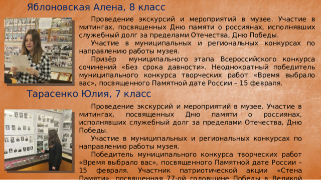 Яблоновская Алена, 8 класс  Проведение экскурсий и мероприятий в музее. Участие в митингах, посвященных Дню памяти о россиянах, исполнявших служебный долг за пределами Отечества, Дню Победы.  Участие в муниципальных и региональных конкурсах по направлению работы музея.  Призёр муниципального этапа Всероссийского конкурса сочинений «Без срока давности». Неоднократный победитель муниципального конкурса творческих работ «Время выбрало вас», посвященного Памятной дате России – 15 февраля. Тарасенко Юлия, 7 класс  Проведение экскурсий и мероприятий в музее. Участие в митингах, посвященных Дню памяти о россиянах, исполнявших служебный долг за пределами Отечества, Дню Победы.  Участие в муниципальных и региональных конкурсах по направлению работы музея.  Победитель муниципального конкурса творческих работ «Время выбрало вас», посвященного Памятной дате России – 15 февраля. Участник патриотической акции «Стена Памяти», посвященная 77-ой годовщине Победы в Великой Отечественной войне 
