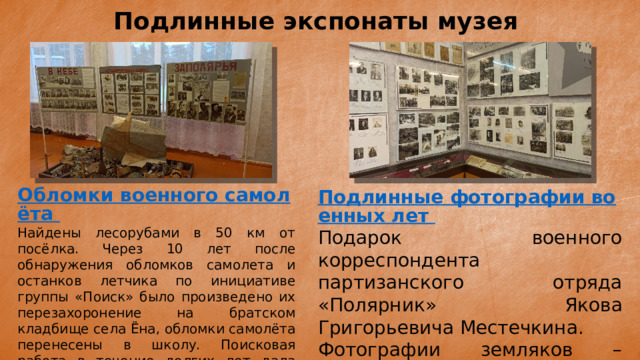 Подлинные экспонаты музея Обломки военного самолёта Найдены лесорубами в 50 км от посёлка. Через 10 лет после обнаружения обломков самолета и останков летчика по инициативе группы «Поиск» было произведено их перезахоронение на братском кладбище села Ёна, обломки самолёта перенесены в школу. Поисковая работа в течение долгих лет дала свои результаты: летчик – Деев Николай Михайлович, уроженец Орловской области. Подлинные фотографии военных лет Подарок военного корреспондента партизанского отряда «Полярник» Якова Григорьевича Местечкина. Фотографии земляков – участников Великой отечественной войны 