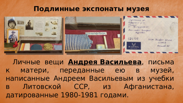 Подлинные экспонаты музея  Личные вещи Андрея Васильева , письма к матери, переданные ею в музей, написанные Андреем Васильевым из учебки в Литовской ССР, из Афганистана, датированные 1980-1981 годами. 