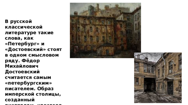 В русской классической литературе такие слова, как «Петербург» и «Достоевский» стоят в одном смысловом ряду. Фёдор Михайлович Достоевский считается самым «петербургским» писателем. Образ имперской столицы, созданный писателем, навсегда вошёл в историю русской литературы. 