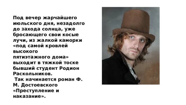 Под вечер жарчайшего июльского дня, незадолго до захода солнца, уже бросающего свои косые лучи, из жалкой каморки «под самой кровлей высокого пятиэтажного дома» выходит в тяжкой тоске бывший студент Родион Раскольников.  Так начинается роман Ф. М. Достоевского «Преступление и наказание». 