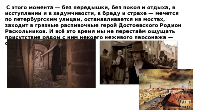  С этого момента — без передышки, без покоя и отдыха, в исступлении и в задумчивости, в бреду и страхе — мечется по петербургским улицам, останавливается на мостах, заходит в грязные распивочные герой Достоевского Родион Раскольников. И всё это время мы не перестаём ощущать присутствие рядом с ним некоего неживого персонажа — огромного города . 