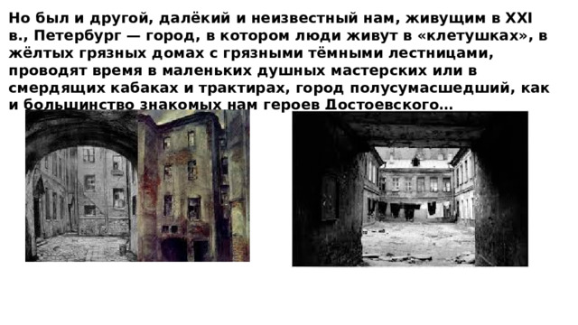 Но был и другой, далёкий и неизвестный нам, живущим в XXI в., Петербург — город, в котором люди живут в «клетушках», в жёлтых грязных домах с грязными тёмными лестницами, проводят время в маленьких душных мастерских или в смердящих кабаках и трактирах, город полусумасшедший, как и большинство знакомых нам героев Достоевского… 