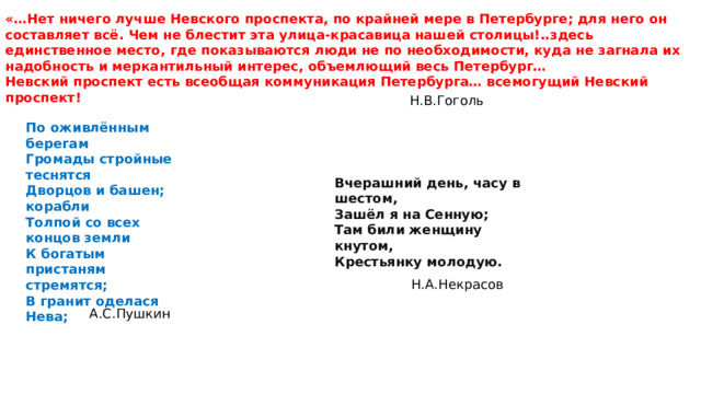 «…Нет ничего лучше Невского проспекта, по крайней мере в Петербурге; для него он составляет всё. Чем не блестит эта улица-красавица нашей столицы!..здесь единственное место, где показываются люди не по необходимости, куда не загнала их надобность и меркантильный интерес, объемлющий весь Петербург… Невский проспект есть всеобщая коммуникация Петербурга… всемогущий Невский проспект! Н.В.Гоголь По оживлённым берегам Громады стройные теснятся Дворцов и башен; корабли Толпой со всех концов земли К богатым пристаням стремятся; В гранит оделася Нева; Вчерашний день, часу в шестом, Зашёл я на Сенную; Там били женщину кнутом, Крестьянку молодую. Н.А.Некрасов А.С.Пушкин 
