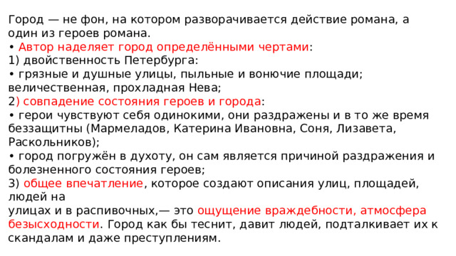 Город — не фон, на котором разворачивается действие романа, а один из героев романа. • Автор наделяет город определёнными чертами : 1) двойственность Петербурга: • грязные и душные улицы, пыльные и вонючие площади; величественная, прохладная Нева; 2 ) совпадение состояния героев и города : • герои чувствуют себя одинокими, они раздражены и в то же время беззащитны (Мармеладов, Катерина Ивановна, Соня, Лизавета, Раскольников); • город погружён в духоту, он сам является причиной раздражения и болезненного состояния героев; 3) общее впечатление , которое создают описания улиц, площадей, людей на улицах и в распивочных,— это ощущение враждебности, атмосфера безысходности . Город как бы теснит, давит людей, подталкивает их к скандалам и даже преступлениям. 