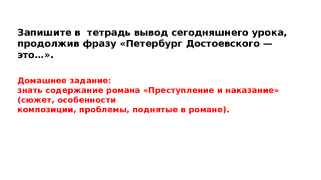 Запишите в тетрадь вывод сегодняшнего урока, продолжив фразу «Петербург Достоевского — это…». Домашнее задание: знать содержание романа «Преступление и наказание» (сюжет, особенности композиции, проблемы, поднятые в романе). 