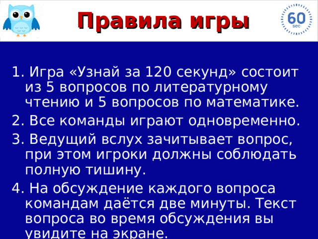 Правила игры 1. Игра «Узнай за 120 секунд» состоит из 5  вопросов по литературному чтению и 5 вопросов по математике. 2. Все команды играют одновременно. 3. Ведущий вслух зачитывает вопрос, при этом игроки должны соблюдать полную тишину. 4. На обсуждение каждого вопроса командам даётся две минуты. Текст вопроса во время обсуждения вы увидите на экране. 
