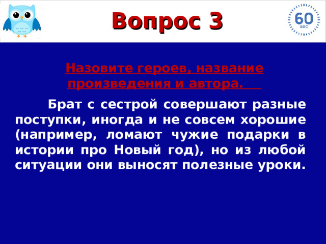 Вопрос 3 Назовите героев, название произведения и автора.   Брат с сестрой совершают разные поступки, иногда и не совсем хорошие (например, ломают чужие подарки в истории про Новый год), но из любой ситуации они выносят полезные уроки. 