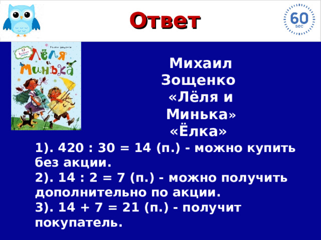 Ответ Михаил Зощенко «Лёля и Минька » «Ёлка» 1). 420 : 30 = 14 (п.) - можно купить без акции.  2). 14 : 2 = 7 (п.) - можно получить дополнительно по акции.  3). 14 + 7 = 21 (п.) - получит покупатель. 