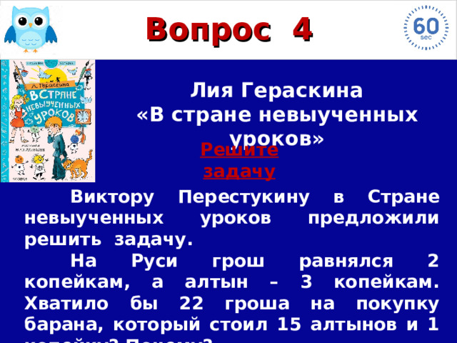 Вопрос  4  Лия Гераскина «В стране невыученных уроков» Решите задачу  Виктору Перестукину в Стране невыученных уроков предложили решить задачу.  На Руси грош равнялся 2 копейкам, а алтын – 3 копейкам. Хватило бы 22 гроша на покупку барана, который стоил 15 алтынов и 1 копейку? Почему?  