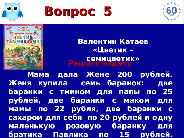 Вопрос  5 Валентин Катаев «Цветик – семицветик» Решите задачу  Мама дала Жене 200 рублей. Женя купила семь баранок: две баранки с тмином для папы по 25 рублей, две баранки с маком для мамы по 22 рубля, две баранки с сахаром для себя по 20 рублей и одну маленькую розовую баранку для братика Павлика по 15 рублей. Сколько сдачи должна принести Женя? 