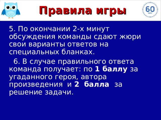 Правила игры  5. По окончании 2-х минут обсуждения команды сдают жюри свои варианты ответов на специальных бланках.  6. В случае правильного ответа команда получает: по 1 баллу за угаданного героя, автора произведения и 2 балла за решение задачи. 
