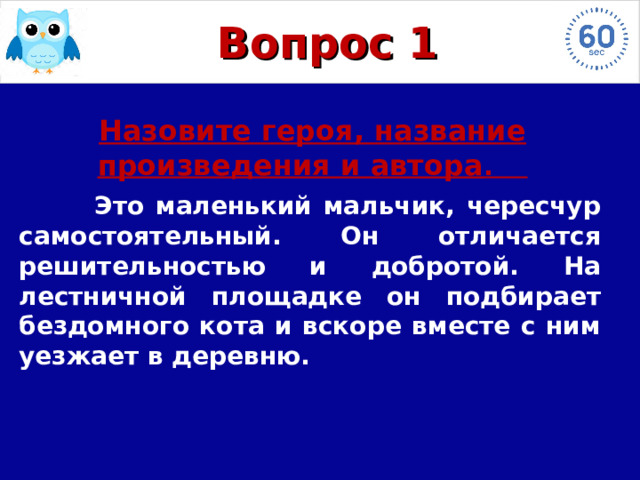Вопрос 1 Назовите героя, название произведения и автора .   Это маленький мальчик, чересчур самостоятельный. Он отличается решительностью и добротой. На лестничной площадке он подбирает бездомного кота и вскоре вместе с ним уезжает в деревню.  