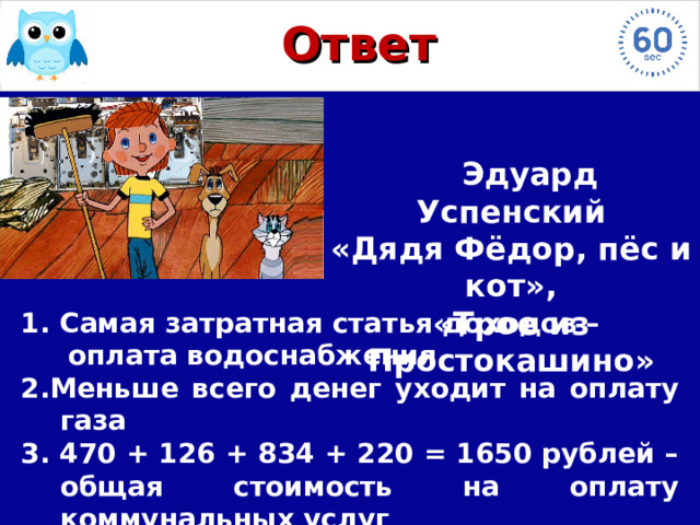 Ответ  Эдуард Успенский  «Дядя Фёдор, пёс и кот», «Трое из Простокашино» 1. Самая затратная статья доходов –  оплата водоснабжения 2.Меньше всего денег уходит на оплату газа 3. 470 + 126 + 834 + 220 = 1650 рублей – общая стоимость на оплату коммунальных услуг 