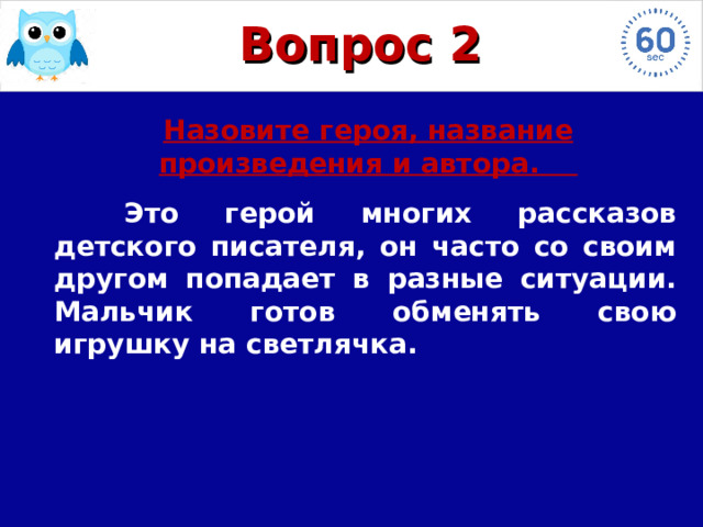 героя, произведение и автора Назовите героя, произведение и автора Назовите героя, произведение и автора Назовите героя, произведение и автора Назовите героя, произведение и автора Назовите героя, произведение и автора Назовите героя, произведение и автора Назовите героя, произведение и автора Вопрос 2 Назовите героя, название произведения и автора.  Это герой многих рассказов детского писателя, он часто со своим другом попадает в разные ситуации. Мальчик готов обменять свою игрушку на светлячка. 