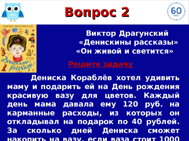 Назовите героя, произведение и автора  Этот Назовите героя, произведение и автора У Назовите героя, произведение и автора Назовите героя, произведение и автора Назовите героя, произведение и автора Назовите героя, произведение и автора Назовите героя, произведение и автора Назовите героя, произведение и автора Вопрос 2 Виктор Драгунский  «Денискины рассказы» «Он живой и светится»  Решите задачу   Дениска Кораблёв хотел удивить маму и подарить ей на День рождения красивую вазу для цветов. Каждый день мама давала ему 120 руб. на карманные расходы, из которых он откладывал на подарок по 40 рублей. За сколько дней Дениска сможет накопить на вазу, если ваза стоит 1000 рублей.  