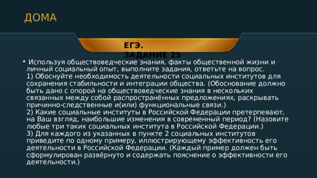 ДОМА ЕГЭ. ЗАДАНИЕ 25  Используя обществоведческие знания, факты общественной жизни и личный социальный опыт, выполните задания, ответьте на вопрос.  1) Обоснуйте необходимость деятельности социальных институтов для сохранения стабильности и интеграции общества. (Обоснование должно быть дано с опорой на обществоведческие знания в нескольких связанных между собой распространённых предложениях, раскрывать причинно-следственные и(или) функциональные связи.)  2) Какие социальные институты в Российской Федерации претерпевают, на Ваш взгляд, наибольшие изменения в современный период? (Назовите любые три таких социальных института в Российской Федерации.)  3) Для каждого из указанных в пункте 2 социальных институтов приведите по одному примеру, иллюстрирующему эффективность его деятельности в Российской Федерации. (Каждый пример должен быть сформулирован развёрнуто и содержать пояснение о эффективности его деятельности.) 