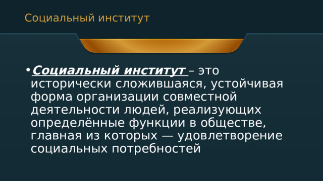 Социальный институт  Социальный институт   – это исторически сложившаяся, устойчивая форма организации совместной деятельности людей, реализующих определённые функции в обществе, главная из которых — удовлетворение социальных потребностей 