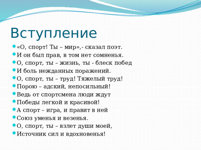 Вступление «О, спорт! Ты – мир»,- сказал поэт. И он был прав, в том нет сомненья. О, спорт, ты – жизнь, ты - блеск побед И боль нежданных поражений. О, спорт, ты – труд! Тяжелый труд! Порою – адский, непосильный! Ведь от спортсмена люди ждут Победы легкой и красивой! А спорт – игра, и правит в ней Союз уменья и везенья. О, спорт, ты – взлет души моей, Источник сил и вдохновенья! 